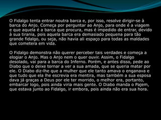 O Fidalgo tenta entrar noutra barca e, por isso, resolve dirigir-se à
barca do Anjo. Começa por perguntar ao Anjo, para onde é a viagem
e que aquela é a barca que procura, mas é impedido de entrar, devido
à sua tirania, pois aquela barca era demasiado pequena para tão
grande fidalgo, ou seja, não havia ali espaço para todas as maldades
que cometera em vida.
O Fidalgo demonstra não querer perceber tais verdades e começa a
elogiar o Anjo. Mas o Anjo nem o quer ouvir. Assim, o Fidalgo
desolado, vai para a barca do Inferno. Porém, e antes disso, pede ao
Diabo que o deixe tornar a ver a sua amada, que se queria matar por
ele. O Diabo diz-lhe que a mulher que ele tanto amava o enganava e
que tudo que ela lhe escrevia era mentira, mas também a sua esposa
dava já graças a Deus por ele ter morrido, o melhor era, portanto,
embarcar logo, pois ainda viria mais gente. O Diabo manda o Pajem,
que estava junto ao Fidalgo, ir embora, pois ainda não era sua hora.
 