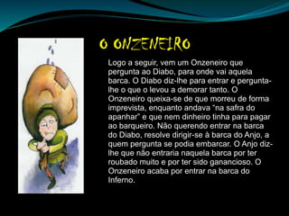 Logo a seguir, vem um Onzeneiro que
pergunta ao Diabo, para onde vai aquela
barca. O Diabo diz-lhe para entrar e pergunta-
lhe o que o levou a demorar tanto. O
Onzeneiro queixa-se de que morreu de forma
imprevista, enquanto andava “na safra do
apanhar” e que nem dinheiro tinha para pagar
ao barqueiro. Não querendo entrar na barca
do Diabo, resolve dirigir-se à barca do Anjo, a
quem pergunta se podia embarcar. O Anjo diz-
lhe que não entraria naquela barca por ter
roubado muito e por ter sido ganancioso. O
Onzeneiro acaba por entrar na barca do
Inferno.
 