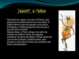 Aproxima-se, agora, do cais um Parvo, que
pergunta se aquela barca era a dos tolos. O
Diabo afirmou que era aquela a sua barca.
Entretanto, o Diabo perguntou-lhe de que é
que ele tinha morrido.
Depois disso, o Parvo dirige uma série de
insultos ao Diabo e tenta, de seguida,
embarcar na barca da Glória. O Anjo disse-lhe
que se ele quisesse, poderia entrar, pois
durante a sua vida os erros que cometeu não
foram premeditados.
 