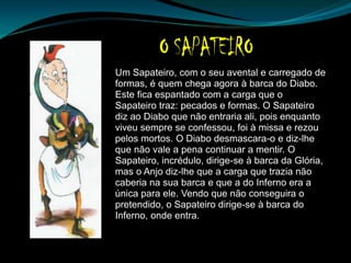 Um Sapateiro, com o seu avental e carregado de
formas, é quem chega agora à barca do Diabo.
Este fica espantado com a carga que o
Sapateiro traz: pecados e formas. O Sapateiro
diz ao Diabo que não entraria ali, pois enquanto
viveu sempre se confessou, foi à missa e rezou
pelos mortos. O Diabo desmascara-o e diz-lhe
que não vale a pena continuar a mentir. O
Sapateiro, incrédulo, dirige-se à barca da Glória,
mas o Anjo diz-lhe que a carga que trazia não
caberia na sua barca e que a do Inferno era a
única para ele. Vendo que não conseguira o
pretendido, o Sapateiro dirige-se à barca do
Inferno, onde entra.
 