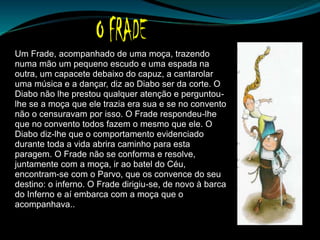 Um Frade, acompanhado de uma moça, trazendo
numa mão um pequeno escudo e uma espada na
outra, um capacete debaixo do capuz, a cantarolar
uma música e a dançar, diz ao Diabo ser da corte. O
Diabo não lhe prestou qualquer atenção e perguntou-
lhe se a moça que ele trazia era sua e se no convento
não o censuravam por isso. O Frade respondeu-lhe
que no convento todos fazem o mesmo que ele. O
Diabo diz-lhe que o comportamento evidenciado
durante toda a vida abrira caminho para esta
paragem. O Frade não se conforma e resolve,
juntamente com a moça, ir ao batel do Céu,
encontram-se com o Parvo, que os convence do seu
destino: o inferno. O Frade dirigiu-se, de novo à barca
do Inferno e aí embarca com a moça que o
acompanhava..
 