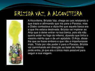 A Alcoviteira, Brízida Vaz, chega ao cais relatando o
que trazia e afirmando que iria para o Paraíso, mas
o Diabo contestava e dizia-lhe que aquela barca era
a que lhe estava destinada. Brízida vai implorar ao
Anjo que a deixe entrar na sua barca, pois ela não
queria arder no fogo do inferno, dizendo que tinha o
mesmo mérito que o de um apóstolo. O Anjo, disse-
lhe que se fosse embora e que não o importunasse
mais. Triste por não poder ir para o Paraíso, Brízida
vai caminhando em direcção ao batel do Inferno
onde entra, já que era o único meio possível para
seguir a sua viagem.
 