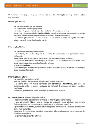 3 | P á g i n a
Resumo – Deformações – Dobras e Falhas 11.º ano
Os materiais rochosos podem apresentar diversos tipos de deformações em resposta às tensões
que suportam:
Deformação elástica:
– é um tipo de deformação reversível;
– é proporcional ao esforço aplicado;
– quando a força de tensão é retirada, o material volta ao estado inicial;
– as rochas possuem um limite de elasticidade; quando este limite é ultrapassado, as rochas
passam a manifestar um comportamento plástico ou entram em ruptura;
– as deformações sofridas por uma mola ou por um elástico quando são sujeitos a tensões
são um exemplo deste tipo de deformação.
Deformação plástica:
– é um tipo de deformação irreversível;
– o material, depois de ultrapassado o limite de elasticidade, fica permanentemente
deformado;
– se o limite de plasticidade não for ultrapassado não há ruptura do material;
– origina uma deformação contínua pois, neste caso, não se verifica descontinuidade entre
as partes contíguas do material deformado, tal como
acontece nas dobras;
– as deformações evidenciadas pelo barro ou pela plasticina quando moldados são exemplo
deste tipo de deformação.
Deformação por rutura:
– é uma deformação irreversível;
– ocorre quando o limite de plasticidade da rocha é ultrapassado;
– a rocha entra em rutura formando uma deformação descontínua, pois não há
continuidade entre as partes contíguas do material deformado, tal como acontece
nas falhas;
– acontece, por exemplo, com o pau de giz quando sujeito a tensão.
Os comportamentos apresentados pelas rochas:
– são influenciados pelas condições em que as deformações se processam;
– são, geralmente, frágeis, pois as rochas são materiais pouco plásticos que entram
facilmente em rutura, principalmente quando estão próximas da superfície;
– podem tornar-se dúcteis, quando estão sob ação de temperaturas e pressões elevadas em
zonas mais profundas;
– em situações extremas de pressão e temperatura, são semelhantes ao comportamento de
fluidos muito viscosos;
– dependem dos seguintes fatores:
 