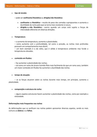 4 | P á g i n a
Resumo – Deformações – Dobras e Falhas 11.º ano
 tipo de tensão:
– pode ser confinante/litostática ou dirigida/não litostática:
 confinante ou litostática – resulta do peso das camadas suprajacentes e aumenta a
ductilidade da rocha pelo que se torna mais resistente à rutura;
 dirigida ou não litostática – ocorre quando um corpo está sujeito a forças de
intensidade diferente em diversas direções.
 Temperatura
– o aumento da temperatura, aumenta a plasticidade;
– como aumenta com a profundidade, tal como a pressão, as rochas mais profundas
possuem um comportamento mais dúctil;
– um bom exemplo é o do vidro, que é sólido à temperatura ambiente mas funde a
temperaturas elevadas.
 conteúdo em fluidos:
– faz aumentar a plasticidade das rochas;
– tal como um ramo de árvore húmido flete mais facilmente do que um ramo seco, também
um maior conteúdo em fluidos faz aumentar a ductilidade das rochas.
 tempo de atuação:
– se as forças atuarem sobre as rochas durante mais tempo, em princípio, aumenta a
plasticidade.
 composição e estrutura da rocha:
– alguns aspetos estruturais fazem aumentar a plasticidade das rochas, como por exemplo a
xistosidade.
Deformações mais frequentes nas rochas
As deformações que se verificam nas rochas podem apresentar diversos aspetos, sendo os mais
comuns as dobras e as falhas.
 