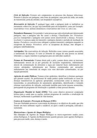 Ciclo de Infecção: Existem seis componentes no processo das doenças infecciosas:
Primeiro é preciso um patógeno, uma fonte do patógeno, uma porta de saída, um modo
de transmissão, porta de entrada e um hospedeiro susceptível.
Reservatório de Infecção: É qualquer lugar onde o patógeno pode se multiplicar ou
meramente sobreviver, ate que seja transferido para um hospedeiro, como por exemplo:
reservatórios vivos: animais domésticos e reservatórios não vivos: ar, solo e etc.
Portadores Humanos: Um portador é uma pessoa que está colonizada por determinado
patógeno, mas o patógeno não lhe causa a doença. Classificados em: Portadores
passivos transportam o patógeno sem jamais terem desenvolvido a doença. Portador
incubador é a pessoa capaz de transmitir o patógeno durante o período de incubação da
doença. Portadores convalescentes abrigam e podem transmitir o patógeno enquanto se
recuperam da doença. Portadores ativos se recuperam da doença, mas abrigam o
patógeno indefinidamente.
Artrópodes: São reservatórios de infecção. Referidos como vetores quando associados
à transmissão de doenças. O vetor se alimenta de sangue de uma pessoa ou animal
infectado e, a seguir, transfere os patógenos para um indivíduo saudável.
Formas de Transmissão: Contato direto pele a pele; contato direto entre as mucosas;
indiretamente através do ar por gotículas de secreções respiratórias; indiretamente
através da contaminação de alimentos e água por material fecal; indiretamente por
vetores artrópodes; indiretamente por fômites contaminados por secreções;
indiretamente por transfusão de sangue e/ou seus derivados contaminados, ou por
injeção parenteral.
Agências de saúde Públicas: Tentam evitar epidemias, identificar e eliminar quaisquer
que possam ocorrer. Os profissionais de saúde podem ajudar notificando os casos de
doenças transmissíveis ás agências apropriadas; esclarecendo como as doenças são
transmitidas, os procedimentos de saneamento apropriados, identificando e tentando
eliminar reservatórios de infecção, realizando medidas para isolar pessoas acometidas,
participando de programas de imunização e ajudando a tratar pessoas doentes.
Organização Mundial de Saúde (OMS): Tem como objetivo promover cooperação
técnica para a saúde para as nações, realizar programas de controles e erradicação de
doenças, melhorando a qualidade de vida humana.
Centros de Controle e Prevenção de Doenças (CDC):
Tem por finalidade promover a prevenção de doenças e os objetivos da saúde, que irão
formar um meio ambiente seguro e saudável, no qual a saúde é protegida, cultivada e
sustentada.
Bioterrorismo e Agentes de Ataque Biológico:
São chamados de Agentes de Ataque Biológico os micro-organismos usados como
armas biológicas. E Agentes de Bioterrorismo quando pessoas usam agentes biológicos
para provocar medo, caos, doença e morte.
 