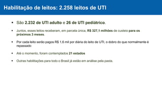 Habilitação de leitos: 2.258 leitos de UTI
 São 2.232 de UTI adulto e 26 de UTI pediátrico.
 Juntos, esses leitos receberam, em parcela única, R$ 327,1 milhões de custeio para os
próximos 3 meses.
 Por cada leito serão pagos R$ 1,6 mil por diária do leito de UTI, o dobro do que normalmente é
repassado
 Até o momento, foram contemplados 21 estados
 Outras habilitações para todo o Brasil já estão em análise pela pasta.
 