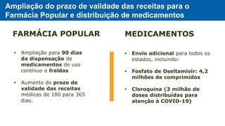 Ampliação do prazo de validade das receitas para o
Farmácia Popular e distribuição de medicamentos
• Ampliação para 90 dias
da dispensação de
medicamentos de uso
contínuo e fraldas
• Aumento do prazo de
validade das receitas
médicas de 180 para 365
dias.
• Envio adicional para todos os
estados, incluindo:
• Fosfato de Oseltamivir: 4,2
milhões de comprimidos
• Cloroquina (3 milhão de
doses distribuídas para
atenção à COVID-19)
FARMÁCIA POPULAR MEDICAMENTOS
 