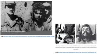 Fonte:http://acervo.oglobo.globo.com/fatos-historicos/sem-ternura-che-guevara-morto-numa-aldeia-da-bolivia-aos-39-anos-10282966
Fonte:http://www.triada.com.br/cultura/historia/aq180-245-1235-1-che-guevara-sob-investigacao.html
 