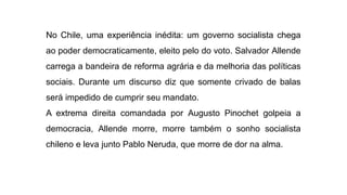 No Chile, uma experiência inédita: um governo socialista chega
ao poder democraticamente, eleito pelo do voto. Salvador Allende
carrega a bandeira de reforma agrária e da melhoria das políticas
sociais. Durante um discurso diz que somente crivado de balas
será impedido de cumprir seu mandato.
A extrema direita comandada por Augusto Pinochet golpeia a
democracia, Allende morre, morre também o sonho socialista
chileno e leva junto Pablo Neruda, que morre de dor na alma.
 