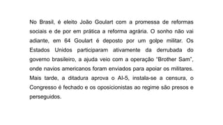 No Brasil, é eleito João Goulart com a promessa de reformas
sociais e de por em prática a reforma agrária. O sonho não vai
adiante, em 64 Goulart é deposto por um golpe militar. Os
Estados Unidos participaram ativamente da derrubada do
governo brasileiro, a ajuda veio com a operação “Brother Sam”,
onde navios americanos foram enviados para apoiar os militares.
Mais tarde, a ditadura aprova o AI-5, instala-se a censura, o
Congresso é fechado e os oposicionistas ao regime são presos e
perseguidos.
 