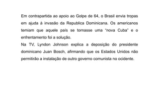 Em contrapartida ao apoio ao Golpe de 64, o Brasil envia tropas
em ajuda à invasão da Republica Dominicana. Os americanos
temiam que aquele país se tornasse uma “nova Cuba” e o
enfrentamento foi a solução.
Na TV, Lyndon Johnson explica a deposição do presidente
dominicano Juan Bosch, afirmando que os Estados Unidos não
permitirão a instalação de outro governo comunista no ocidente.
 