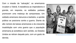 Com a missão de “salvação”, os americanos
invadem o Vietnã. A resistência ao imperialismo é
grande, em resposta, os soldados yankees
promovem uma matança de camponeses. Um
soldado americano denuncia a barbárie, a opinião
pública se posiciona contra a guerra. Diante do
alto número de baixas americanas e da crescente
insatisfação com uma guerra que a população
americana já acreditava sem sentido, os Estados
Unidos se retiram daquele país, com um gosto de
derrota.
Fonte: https://br.pinterest.com/pin/293085888221385015/
 