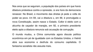 Nos anos que se seguiram, a população dos países em que havia
ditadura protestava contra a opressão. Já era hora da democracia
renascer. No Brasil, o movimento das diretas já pede a volta do
poder ao povo. Em 84, cai a ditadura e, em 88, é promulgada a
nova Constituição, assim nasce o Estado. Collor é eleito com a
alcunha de caçador de marajás, em 92, o primeiro presidente
eleito após a ditadura renuncia sob acusação de corrupção.
O mundo mudou, a China comunista agora discute política
econômica em pé de igualdade com os Estados Unidos, o Vietnã
abre sua economia e desfruta do consumo capitalista. O
fantasma socialista não assusta mais.
 