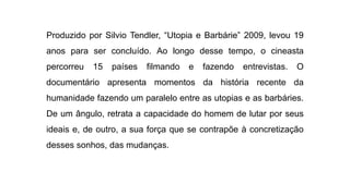 Produzido por Silvio Tendler, “Utopia e Barbárie” 2009, levou 19
anos para ser concluído. Ao longo desse tempo, o cineasta
percorreu 15 países filmando e fazendo entrevistas. O
documentário apresenta momentos da história recente da
humanidade fazendo um paralelo entre as utopias e as barbáries.
De um ângulo, retrata a capacidade do homem de lutar por seus
ideais e, de outro, a sua força que se contrapõe à concretização
desses sonhos, das mudanças.
 