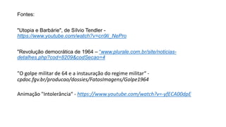 Fontes:
"Utopia e Barbárie", de Sílvio Tendler -
https://www.youtube.com/watch?v=cn9li_NePro
"Revolução democrática de 1964 – “www.plurale.com.br/site/noticias-
detalhes.php?cod=8209&codSecao=4
"O golpe militar de 64 e a instauração do regime militar“ -
cpdoc.fgv.br/producao/dossies/FatosImagens/Golpe1964
Animação "Intolerância“ - https://www.youtube.com/watch?v=-yfECA00dpE
 