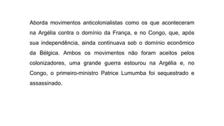 Aborda movimentos anticolonialistas como os que aconteceram
na Argélia contra o domínio da França, e no Congo, que, após
sua independência, ainda continuava sob o domínio econômico
da Bélgica. Ambos os movimentos não foram aceitos pelos
colonizadores, uma grande guerra estourou na Argélia e, no
Congo, o primeiro-ministro Patrice Lumumba foi sequestrado e
assassinado.
 