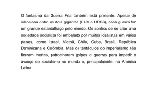 O fantasma da Guerra Fria também está presente. Apesar de
silenciosa entre os dois gigantes (EUA e URSS), essa guerra fez
um grande estardalhaço pelo mundo. Os sonhos de se criar uma
sociedade socialista foi embalado por muitos idealistas em vários
países, como Israel, Vietnã, Chile, Cuba, Brasil, República
Dominicana e Colômbia. Mas os tentáculos do imperialismo não
ficaram inertes, patrocinaram golpes e guerras para impedir o
avanço do socialismo no mundo e, principalmente, na América
Latina.
 