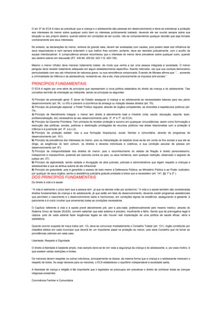 O art. 6º do ECA é claro ao preceituar que a criança e o adolescente são pessoas em desenvolvimento e deve-se sobrelevar a proteção
aos interesses do menor sobre qualquer outro bem ou interesse juridicamente tutelado, devendo ele ser ouvido sempre sobre sua
situação ou seu próprio destino, quando estiver em condições de ser ouvido, não se compreendendo qualquer decisão que seja tomada
contrariamente aos seus interesses.
No entanto, as declarações do menor, embora de grande valia, devem ser analisadas com cautela, pois podem estar sob influência de
seus responsáveis e nem sempre entendem o que melhor lhes convém, portanto, deve ser decidido judicialmente, com o auxílio da
equipe interdisciplinar. A Jurisprudência sempre reconheceu que o interesse do menor deve prevalecer sobre qualquer outro, quando
seu destino estiver em discussão (RT, 430:84; 425:92; 423:115; 420:139).
Mesmo o menor infrator deve merecer tratamento tutelar, de modo que venha a ser uma pessoa integrada à sociedade. O menor
perigoso deve receber tratamento adequado em algum estabelecimento específico, ficando internado, vez que sua conduta demonstrou
periculosidade com seu ato infracional de natureza grave, ou sua reincidência comprovada. Evaristo de Moraes afirma que: “… aumenta
a criminalidade da infância e da adolescência, revelando-se, dia-a-dia, mais precocemente os impulsos anti-sociais.”
PRINCÍPIOS FUNDAMENTAIS
O ECA é regido por uma série de princípios que representam a nova política estatutária do direito da criança e do adolescente. Tais
conceitos servirão de orientação ao intérprete, sendo os principais os seguintes:
1) Princípio da prevenção geral: É dever do Estado assegurar à criança e ao adolescente as necessidades básicas para seu pleno
desenvolvimento (art. 54, I a VIII) e prevenir a ocorrência de ameaça ou violação desses direitos (art. 70).
2) Princípio da prevenção especial: o Poder Público regulará, através de órgãos competentes, as diversões e espetáculos públicos (art.
74).
3) Princípio de Atendimento Integral: o menor tem direito à atendimento total e irrestrito (vida, saúde, educação, esporte, lazer,
profissionalização, etc) necessários ao seu desenvolvimento (arts. 3º, 4º e 7º, do ECA).
4) Princípio da Garantia Prioritária: Tem primazia de receber proteção e socorro em quaisquer circunstâncias, assim como formulação e
execução das políticas, sociais, públicas e destinação privilegiada de recursos públicos nas áreas relacionadas com a proteção à
infância e à juventude (art. 4º, a,b,c,d).
5) Princípio da proteção estatal: visa a sua formação biopsíquica, social, familiar e comunitária, através de programas de
desenvolvimento (art. 101).
6) Princípio da prevalência dos interesses do menor, pois na interpretação do estatuto levar-se-ão em conta os fins sociais a que ele se
dirige, as exigências do bem comum, os direitos e deveres individuais e coletivos, e sua condição peculiar de pessoa em
desenvolvimento (art. 6º).
7) Princípio da indisponibilidade dos direitos do menor: pois o reconhecimento do estado de filiação é direito personalíssimo,
indisponível e imprescritível, podendo ser exercido contra os pais, ou seus herdeiros, sem qualquer restrição, observado o segredo de
justiça (art. 27).
8) Princípio da sigilosidade: sendo vedada a divulgação de atos judiciais, policiais e administrativos que digam respeito a crianças e
adolescentes a que se atribua autoria de ato infracional.
9) Princípio da gratuidade: pois é garantido o acesso de todo menor à Defensoria Pública, ao Ministério Público e ao Poder Judiciário,
por qualquer de seus órgãos, sendo a assistência judiciária gratuita prestada a todos que a necessitem (art. 141, §§ 1º e 2º ).
DOS PRINCÍPIOS FUNDAMENTAIS
Do direito à vida e à saúde
“‘A vida é realmente o único bem que a pessoa tem’, já que os demais virão por acréscimo.” A vida e a saúde também são consideradas
direitos fundamentais da criança e do adolescente, já que estão em fase de desenvolvimento, devendo existir programas assistenciais
que permitam o nascimento e o desenvolvimento sadio e harmonioso, em condições dignas de existência, assegurando à gestante, à
parturiente e à nutriz (mulher que amamenta) todas as condições necessárias.
O Capítulo referente à vida e à saúde prevê atendimento pré, peri e pós-natal, preferencialmente pelo mesmo médico, através do
Sistema Único de Saúde (SUDS), convém salientar que este sistema é precário, insuficiente e falho. Sendo que tal prerrogativa legal é
utópica, pois de nada adianta fazer exigências legais se não houver real implantação de uma política de saúde eficaz, séria e
satisfatória.
Quando ocorrer suspeita de maus tratos (art. 13), deve-se comunicar imediatamente o Conselho Tutelar (art. 131), órgão constituído por
cidadãos eleitos em cada município que deverá ter um importante papel na proteção ao menor, pois esse Conselho que irá tomar as
providências cabíveis em cada caso.
Liberdade, Respeito e Dignidade
O direito à liberdade é bastante amplo, mas sempre deve-se ter em vista a segurança da criança e do adolescente, e, por esse motivo, é
que existem certas restrições e limites.
Os menores devem respeitar os outros indivíduos, principalmente os idosos, da mesma forma que a criança e o adolescente merecem o
respeito de todos. Ao exigir deveres para os menores, o ECA estabeleceu o equilíbrio indispensável à sociedade sadia.
A liberdade de crença e religião é tão importante que o legislador se preocupou em preceituar o direito de conhecer todas as crenças
religiosas existentes.
Convivência Familiar e Comunitária
 