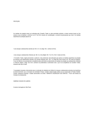 PROTEÇÃO
As medidas de proteção devem ser aplicadas pelo Conselho Tutelar ou pela autoridade judiciária, e devem sempre buscar os fins
sociais a que se destinam, conforme o art. 6º do ECA, levando em consideração o universo bio-psicossocial que vivem. As medidas
específicas de proteção aplicam-se:
1) às crianças e adolescentes carentes (art. 98, I e II, c/c artigo 136, I, ambos do ECA);
2) às crianças e adolescentes infratores (art. 98, III, c/c 6s art5g6s 105; 112, VII e 136, VI, todos do ECA).
O Conselho Tutelar, órgão permanente e autônomo, não jurisdicional, terá atribuição para aplicar as medidas específicas de proteção
às crianças e aos adolescentes carentes e às crianças infratoras (arts. 136, I, c/c artigo 98 e seus incisos e art. 105, todos do Estatuto).
O juiz da infância e da juventude tem competência para administrar privativamente as medidas de proteção aos adolescentes infratores
e conforme dispõe o artigo 126, ECA, conhecer da problemática e administrar tudo o que é da competência do Conselho Tutelar,
enquanto este não é criado.
“A sociedade conquistou instrumentos para a construção da cidadania de milhões de crianças e adolescentes excluídos dos benefícios
do desenvolvimento, que, se tomados com seriedade, firmeza, vontade e determinação política na sua consecução do Projeto Cidadão-
Criança, poderemos alcançar o Estado Democrático de Direito.” BENEDITO RODRIGUES DOS SANTOS – Fórum dos Direitos da
Criança e do Adolescente.
SABRINA CHAGAS DE ALMEIDA
A autora é advogada em São Paulo
 