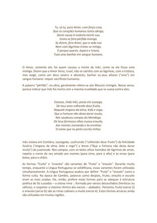 Tu, só tu, puro Amor, com força crua,
Que os corações humanos tanto obriga,
Deste causa à molesta morte sua,
Como se fora pérfida inimiga.
Se dizem, fero Amor, que a sede tua
Nem com lágrimas tristes se mitiga,
É porque queres, áspero e tirano,
Tuas aras banhar em sangue humano.
O Amor, somente ele, foi quem causou a morte de Inês, como se ela fosse uma
inimiga. Dizem que o Amor feroz, cruel, não se satisfaz com as lágrimas, com a tristeza,
mas exige, como um deus severo e absoluto, banhar os seus altares (“aras”) em
sangue humano: requer sacrifícios humanos.
A palavra “pérfido”, na obra, geralmente refere-se aos Mouros inimigos. Nesse verso,
parece indicar que Inês foi morta com a mesma crueldade que se usava contra eles.
Estavas, linda Inês, posta em sossego,
De teus anos colhendo doce fruito,
Naquele engano da alma, ledo e cego,
Que a Fortuna não deixa durar muito,
Nos saudosos campos do Mondego,
De teus fermosos olhos nunca enxuito,
Aos montes insinando e às ervinhas
O nome que no peito escrito tinhas.
Inês estava em Coimbra, sossegada, usufruindo (“colhendo doce fruito”) da felicidade
ilusória (“engano da alma, ledo e cego”) e breve (“Que a Fortuna não deixa durar
muito”) da juventude. Nos campos, com os belos olhos húmidos de lágrimas de amor,
repetia o nome do seu amado aos montes (para cima, para o alto) e às ervas (para
baixo, para o chão).
As formas “fruito” e “enxuito” são variantes de “fruto” e “enxuto”. Durante muito
tempo, enquanto a Língua Portuguesa se solidificava, essas variantes foram utilizadas
simultaneamente. A Língua Portuguesa acabou por definir “fruto” e “enxuto” como a
forma culta. Na época de Camões, palavras como despois, fruito, enxuito e escuito
eram as mais usadas. Ele, então, prefere estas formas para se adequar à estrutura
poética de Os Lusíadas – a oitava rima -, formada por versos decassílabos (heróicos ou
sáficos), e respeitar o sistema rítmico dos versos – abababcc. Portanto, fruito (verso 2)
e enxuito (verso 6) são as rimas cabíveis a muito (verso 4). Estas formas arcaicas ainda
são utilizadas em muitas regiões.
 