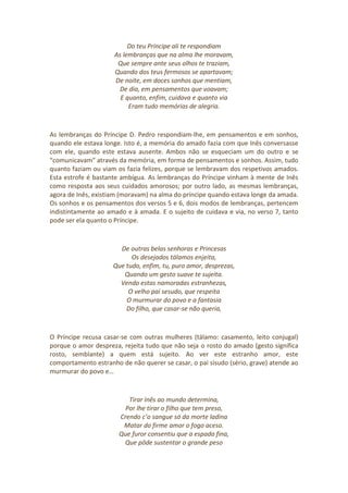 Do teu Príncipe ali te respondiam
As lembranças que na alma lhe moravam,
Que sempre ante seus olhos te traziam,
Quando dos teus fermosos se apartavam;
De noite, em doces sonhos que mentiam,
De dia, em pensamentos que voavam;
E quanto, enfim, cuidava e quanto via
Eram tudo memórias de alegria.
As lembranças do Príncipe D. Pedro respondiam-lhe, em pensamentos e em sonhos,
quando ele estava longe. Isto é, a memória do amado fazia com que Inês conversasse
com ele, quando este estava ausente. Ambos não se esqueciam um do outro e se
“comunicavam” através da memória, em forma de pensamentos e sonhos. Assim, tudo
quanto faziam ou viam os fazia felizes, porque se lembravam dos respetivos amados.
Esta estrofe é bastante ambígua. As lembranças do Príncipe vinham à mente de Inês
como resposta aos seus cuidados amorosos; por outro lado, as mesmas lembranças,
agora de Inês, existiam (moravam) na alma do príncipe quando estava longe da amada.
Os sonhos e os pensamentos dos versos 5 e 6, dois modos de lembranças, pertencem
indistintamente ao amado e à amada. E o sujeito de cuidava e via, no verso 7, tanto
pode ser ela quanto o Príncipe.
De outras belas senhoras e Princesas
Os desejados tálamos enjeita,
Que tudo, enfim, tu, puro amor, desprezas,
Quando um gesto suave te sujeita.
Vendo estas namoradas estranhezas,
O velho pai sesudo, que respeita
O murmurar do povo e a fantasia
Do filho, que casar-se não queria,
O Príncipe recusa casar-se com outras mulheres (tálamo: casamento, leito conjugal)
porque o amor despreza, rejeita tudo que não seja o rosto do amado (gesto significa
rosto, semblante) a quem está sujeito. Ao ver este estranho amor, este
comportamento estranho de não querer se casar, o pai sisudo (sério, grave) atende ao
murmurar do povo e…
Tirar Inês ao mundo determina,
Por lhe tirar o filho que tem preso,
Crendo c’o sangue só da morte ladina
Matar do firme amor o fogo aceso.
Que furor consentiu que a espada fina,
Que pôde sustentar o grande peso
 