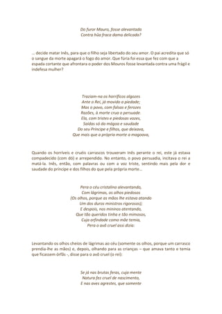 Do furor Mauro, fosse alevantada
Contra hûa fraca dama delicada?
… decide matar Inês, para que o filho seja libertado do seu amor. O pai acredita que só
o sangue da morte apagará o fogo do amor. Que fúria foi essa que fez com que a
espada cortante que afrontara o poder dos Mouros fosse levantada contra uma frágil e
indefesa mulher?
Traziam-na os horríficos algozes
Ante o Rei, já movido a piedade;
Mas o povo, com falsas e ferozes
Razões, à morte crua o persuade.
Ela, com tristes e piedosas vozes,
Saídas só da mágoa e saudade
Do seu Príncipe e filhos, que deixava,
Que mais que a própria morte a magoava,
Quando os horríveis e cruéis carrascos trouxeram Inês perante o rei, este já estava
compadecido (com dó) e arrependido. No entanto, o povo persuadia, incitava o rei a
matá-la. Inês, então, com palavras ou com a voz triste, sentindo mais pela dor e
saudade do príncipe e dos filhos do que pela própria morte…
Pera o céu cristalino alevantando,
Com lágrimas, os olhos piedosos
(Os olhos, porque as mãos lhe estava atando
Um dos duros ministros rigorosos);
E despois, nos mininos atentando,
Que tão queridos tinha e tão mimosos,
Cuja orfindade como mãe temia,
Pera o avô cruel assi dizia:
Levantando os olhos cheios de lágrimas ao céu (somente os olhos, porque um carrasco
prendia-lhe as mãos) e, depois, olhando para as crianças – que amava tanto e temia
que ficassem órfãs -, disse para o avô cruel (o rei):
Se já nas brutas feras, cuja mente
Natura fez cruel de nascimento,
E nas aves agrestes, que somente
 