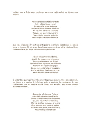 castigar, que a desterrasse, expulsasse, para uma região gelada ou tórrida, para
sempre.
Põe-me onde se use toda a feridade,
Entre leões e tigres, e verei
Se neles achar posso a piedade
Que entre peitos humanos não achei.
Ali, c’o amor intrínseco e vontade
Naquele por quem mouro, criarei
Estas relíquias suas que aqui viste,
Que refrigério sejam da mãe triste.
Que ele a colocasse entre as feras, onde poderia encontrar a piedade que não achara
entre os homens. Ali, por amor daquele por quem morria ou sofria, criaria os filhos,
que era recordações do pai e seriam consolação da mãe.
Queria perdoar-lhe o Rei benino,
Movido das palavras que o magoam;
Mas o pertinaz povo e seu destino
(Que desta sorte o quis) lhe não perdoam.
Arrancam das espadas de aço fino
Os que por bom tal feito ali apregoam.
Contra hûa dama, ó peitos carniceiros,
Feros vos amostrais e cavaleiros?
O rei bondoso queria perdoar Inês, comovido por suas palavras. Mas o povo obstinado,
persistente e o destino de Inês (que assim o quis) não lhe perdoaram. Os que
proclamavam que ela deveria morrer puxam suas espadas. Mostram-se valentes
atacando uma dama.
Qual contra a linda moça Policena,
Consolação extrema da mãe velha,
Porque a sombra de Aquiles a condena,
C’o ferro o duro Pirro se aparelha;
Mas ela, os olhos, com que o ar serena
(Bem como paciente e mansa ovelha),
Na mísera mãe postos, que endoudece,
Ao duro sacrifício se oferece:
 
