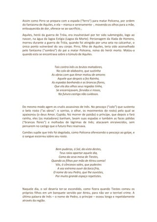 Assim como Pirro se prepara com a espada (“ferro”) para matar Policena, por ordem
do fantasma de Aquiles, e ela – mansa e serenamente -, movendo os olhos para a mãe,
enlouquecida de dor, oferece-se ao sacrifício…
Aquiles, herói da guerra de Tróia, era invulnerável por ter sido submergido, logo ao
nascer, na água da lagoa Estígia (Lagoa da Morte). Personagem da Ilíada de Homero,
morreu durante a guerra de Tróia, quando foi atingido por uma seta no calcanhar, o
único ponto vulnerável do seu corpo. Pirro, filho de Aquiles, teria sido aconselhado
pelo fantasma (“sombra”) do pai a matar Policena, noiva do herói morto. Matou-a
quando esta se encontrava sobre o túmulo de Aquiles.
Tais contra Inês os brutos matadores,
No colo de alabastro, que sustinha
As obras com que Amor matou de amores
Aquele que despois a fez Rainha,
As espadas banhando e as brancas flores,
Que ela dos olhos seus regadas tinha,
Se encarniçavam, fervidos e irosos,
No futuro castigo não cuidosos.
Do mesmo modo agem os cruéis assassinos de Inês. No pescoço (“colo”) que sustenta
o belo rosto (“as obras”: o sorriso, o olhar, os movimentos do rosto) pelo qual se
apaixonou (o deus Amor, Cupido, fez morrer de paixão) o príncipe, que depois a fará
rainha, eles (os matadores) banham, lavam suas espadas e também as faces pálidas
(“brancas flores”) e molhadas de lágrimas de Inês; atacavam enraivecidos, sem
pensarem no castigo que o futuro lhes reservava.
Camões supõe que Inês foi degolada, como Policena oferecendo o pescoço ao golpe, e
o sangue escorreu sobre seu rosto.
Bem puderas, ó Sol, da vista destes,
Teus raios apartar aquele dia,
Como da seva mesa de Tiestes,
Quando os filhos por mão de Atreu comia!
Vós, ó côncavos vales, que pudestes
A voz extrema ouvir da boca fria,
O nome do seu Pedro, que lhe ouvistes,
Por muito grande espaço repetistes.
Naquele dia, o sol deveria ter-se escondido, como fizera quando Tiestes comeu os
próprios filhos em um banquete servido por Atreu, para não ver o terrível crime. A
última palavra de Inês – o nome de Pedro, o príncipe – ecoou longa e repetidamente
através da região.
 