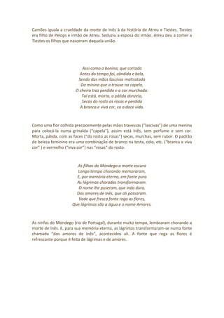 Camões iguala a crueldade da morte de Inês à da história de Atreu e Tiestes. Tiestes
era filho de Pélops e irmão de Atreu. Seduziu a esposa do irmão. Atreu deu a comer a
Tiestes os filhos que nasceram daquela união.
Assi como a bonina, que cortada
Antes do tempo foi, cândida e bela,
Sendo das mãos lascivas maltratada
Da minina que a trouxe na capela,
O cheiro traz perdido e a cor murchada:
Tal está, morta, a pálida donzela,
Secas do rosto as rosas e perdida
A branca e viva cor, co a doce vida.
Como uma flor colhida precocemente pelas mãos travessas (“lascivas”) de uma menina
para colocá-la numa grinalda (“capela”), assim está Inês, sem perfume e sem cor.
Morta, pálida, com as faces (“do rosto as rosas”) secas, murchas, sem rubor. O padrão
de beleza feminino era uma combinação de branco na testa, colo, etc. (“branca e viva
cor” ) e vermelho (“viva cor”) nas “rosas” do rosto.
As filhas do Mondego a morte escura
Longo tempo chorando memoraram,
E, por memória eterna, em fonte pura
As lágrimas choradas transformaram.
O nome lhe puseram, que inda dura,
Dos amores de Inês, que ali passaram.
Vede que fresca fonte rega as flores,
Que lágrimas são a água e o nome Amores.
As ninfas do Mondego (rio de Portugal), durante muito tempo, lembraram chorando a
morte de Inês. E, para sua memória eterna, as lágrimas transformaram-se numa fonte
chamada “dos amores de Inês”, acontecidos ali. A fonte que rega as flores é
refrescante porque é feita de lágrimas e de amores.
 