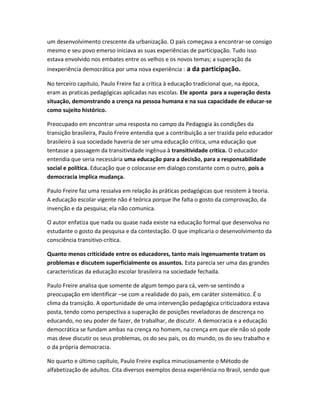 um desenvolvimento crescente da urbanização. O país começava a encontrar-se consigo
mesmo e seu povo emerso iniciava as suas experiências de participação. Tudo isso
estava envolvido nos embates entre os velhos e os novos temas; a superação da
inexperiência democrática por uma nova experiência : a da participação.
No terceiro capítulo, Paulo Freire faz a crítica à educação tradicional que, na época,
eram as praticas pedagógicas aplicadas nas escolas. Ele aponta para a superação desta
situação, demonstrando a crença na pessoa humana e na sua capacidade de educar-se
como sujeito histórico.
Preocupado em encontrar uma resposta no campo da Pedagogia às condições da
transição brasileira, Paulo Freire entendia que a contribuição a ser trazida pelo educador
brasileiro à sua sociedade haveria de ser uma educação critica, uma educação que
tentasse a passagem da transitividade ingênua à transitividade critica. O educador
entendia que seria necessária uma educação para a decisão, para a responsabilidade
social e política. Educação que o colocasse em dialogo constante com o outro, pois a
democracia implica mudança.
Paulo Freire faz uma ressalva em relação às práticas pedagógicas que resistem à teoria.
A educação escolar vigente não é teórica porque lhe falta o gosto da comprovação, da
invenção e da pesquisa; ela não comunica.
O autor enfatiza que nada ou quase nada existe na educação formal que desenvolva no
estudante o gosto da pesquisa e da contestação. O que implicaria o desenvolvimento da
consciência transitivo-crítica.
Quanto menos criticidade entre os educadores, tanto mais ingenuamente tratam os
problemas e discutem superficialmente os assuntos. Esta parecia ser uma das grandes
características da educação escolar brasileira na sociedade fechada.
Paulo Freire analisa que somente de algum tempo para cá, vem-se sentindo a
preocupação em identificar –se com a realidade do país, em caráter sistemático. É o
clima da transição. A oportunidade de uma intervenção pedagógica criticizadora estava
posta, tendo como perspectiva a superação de posições reveladoras de descrença no
educando, no seu poder de fazer, de trabalhar, de discutir. A democracia e a educação
democrática se fundam ambas na crença no homem, na crença em que ele não só pode
mas deve discutir os seus problemas, os do seu país, os do mundo, os do seu trabalho e
o da própria democracia.
No quarto e último capítulo, Paulo Freire explica minuciosamente o Método de
alfabetização de adultos. Cita diversos exemplos dessa experiência no Brasil, sendo que
 