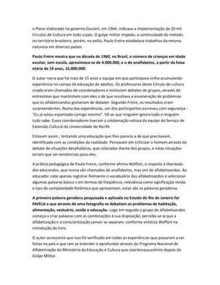 o Plano elaborado no governo Goulart, em 1964, indicava a implementação de 20 mil
Círculos de Cultura em todo o país. O golpe militar impediu a continuidade do método
no território brasileiro, porém, no exílio, Paulo Freire estabelece trabalhos da mesma
natureza em diversos países.
Paulo Freire mostra que na década de 1960, no Brasil, o número de crianças em idade
escolar, sem escola, aproximava-se de 4.000.000, e o de analfabetos, a partir da faixa
etária de 14 anos, 16.000.000.
O autor narra que há mais de 15 anos a equipe em que participava vinha acumulando
experiência no campo da educação de adultos. Os professores deste Círculo de cultura
criado eram chamados de coordenadores e instituíam debates de grupos, através de
entrevistas que mantinham com eles e de que resultava a enumeração de problemas
que os alfabetizandos gostariam de debater. Segundo Freire, os resultados eram
surpreendentes. Numa das experiências, um dos participantes escreveu com segurança :
“Eu já estou espantado comigo mesmo”. Vê-se que ninguém ignora tudo e ninguém
tudo sabe. Esses coordenadores tiveram a colaboração valiosa da equipe do Serviço de
Extensão Cultural da Universidade de Recife.
Estavam assim , tentando uma educação que lhes parecia a de que precisavam,
identificada com as condições da realidade. Pensavam em criticizar o homem através do
debate de situações desafiadoras, que colocadas diante dos grupos, e estas situações
teriam que ser existenciais para eles.
A prática pedagógica de Paulo Freire, conforme afirma Weffort, o respeito à liberdade
dos educandos, que nunca são chamados de analfabetos, mas sim de alfabetizandos. Ao
educador cabe apenas registrar fielmente o vocabulário dos alfabetizandos e selecionar
algumas palavras básica s em termos de freqüência, relevância como significação vivida
e tipo de complexidade fonêmica que apresentam, estas são as palavras geradoras.
A primeira palavra geradora pesquisada e aplicada no Estado do Rio de Janeiro foi
FAVELA e que através de uma fotografia se debatiam os problemas de habitação,
alimentação, vestuário, saúde e educação. Logo em seguida o grupo de alfabetizandos
começa a criar palavras com as combinações á sua disposição; percebe-se aí que a
alfabetização e a conscientização jamais se separam, conforme enfatiza Weffort na
introdução do livro.
O autor acrescenta que isso foi verificado em todas as experiências que passaram a ser
feitas no país e que iam se estender e aprofundar através do Programa Nacional de
Alfabetização do Ministério da Educação e Cultura que coordenava,extinto depois do
Golpe Militar.
 