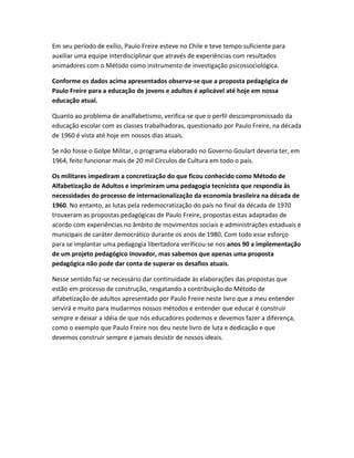 Em seu período de exílio, Paulo Freire esteve no Chile e teve tempo suficiente para
auxiliar uma equipe interdisciplinar que através de experiências com resultados
animadores com o Método como instrumento de investigação psicossociológica.
Conforme os dados acima apresentados observa-se que a proposta pedagógica de
Paulo Freire para a educação de jovens e adultos é aplicável até hoje em nossa
educação atual.
Quanto ao problema de analfabetismo, verifica-se que o perfil descompromissado da
educação escolar com as classes trabalhadoras, questionado por Paulo Freire, na década
de 1960 é vista até hoje em nossos dias atuais.
Se não fosse o Golpe Militar, o programa elaborado no Governo Goulart deveria ter, em
1964, feito funcionar mais de 20 mil Círculos de Cultura em todo o país.
Os militares impediram a concretização do que ficou conhecido como Método de
Alfabetização de Adultos e imprimiram uma pedagogia tecnicista que respondia às
necessidades do processo de internacionalização da economia brasileira na década de
1960. No entanto, as lutas pela redemocratização do país no final da década de 1970
trouxeram as propostas pedagógicas de Paulo Freire, propostas estas adaptadas de
acordo com experiências no âmbito de movimentos sociais e administrações estaduais e
municipais de caráter democrático durante os anos de 1980. Com todo esse esforço
para se implantar uma pedagogia libertadora verificou-se nos anos 90 a implementação
de um projeto pedagógico inovador, mas sabemos que apenas uma proposta
pedagógica não pode dar conta de superar os desafios atuais.
Nesse sentido faz-se necessário dar continuidade às elaborações das propostas que
estão em processo de construção, resgatando a contribuição do Método de
alfabetização de adultos apresentado por Paulo Freire neste livro que a meu entender
servirá e muito para mudarmos nossos métodos e entender que educar é construir
sempre e deixar a idéia de que nós educadores podemos e devemos fazer a diferença,
como o exemplo que Paulo Freire nos deu neste livro de luta e dedicação e que
devemos construir sempre e jamais desistir de nossos ideais.
 