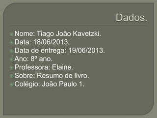 Nome: Tiago João Kavetzki.
Data: 18/06/2013.
Data de entrega: 19/06/2013.
Ano: 8º ano.
Professora: Elaine.
Sobre: Resumo de livro.
Colégio: João Paulo 1.
 