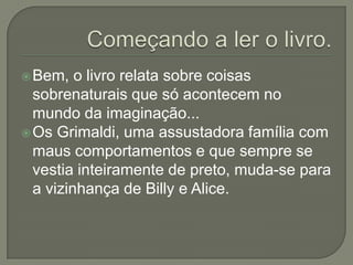 Bem, o livro relata sobre coisas
sobrenaturais que só acontecem no
mundo da imaginação...
Os Grimaldi, uma assustadora família com
maus comportamentos e que sempre se
vestia inteiramente de preto, muda-se para
a vizinhança de Billy e Alice.
 