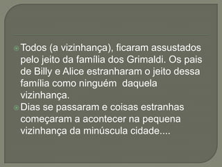 Todos (a vizinhança), ficaram assustados
pelo jeito da família dos Grimaldi. Os pais
de Billy e Alice estranharam o jeito dessa
família como ninguém daquela
vizinhança.
Dias se passaram e coisas estranhas
começaram a acontecer na pequena
vizinhança da minúscula cidade....
 