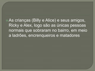 As crianças (Billy e Alice) e seus amigos,
Ricky e Alex, logo são as únicas pessoas
normais que sobraram no bairro, em meio
a ladrões, encrenqueiros e matadores
 