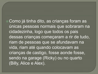 Como já tinha dito, as crianças foram as
únicas pessoas normais que sobraram na
cidadezinha, logo que todos os pais
dessas crianças começaram a rir de tudo,
riam de pessoas que se afundavam na
vida, riam até quando colocavam as
crianças de castigo, fosse aonde fosse,
sendo na garage (Ricky) ou no quarto
(Billy, Alice e Alex).
 