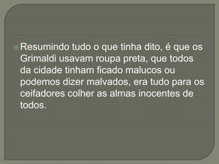 Resumindo tudo o que tinha dito, é que os
Grimaldi usavam roupa preta, que todos
da cidade tinham ficado malucos ou
podemos dizer malvados, era tudo para os
ceifadores colher as almas inocentes de
todos.
 