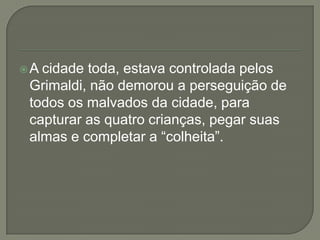 A cidade toda, estava controlada pelos
Grimaldi, não demorou a perseguição de
todos os malvados da cidade, para
capturar as quatro crianças, pegar suas
almas e completar a “colheita”.
 
