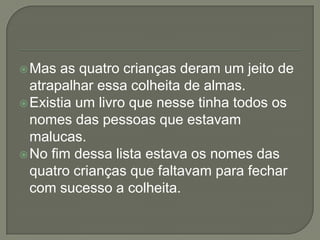 Mas as quatro crianças deram um jeito de
atrapalhar essa colheita de almas.
Existia um livro que nesse tinha todos os
nomes das pessoas que estavam
malucas.
No fim dessa lista estava os nomes das
quatro crianças que faltavam para fechar
com sucesso a colheita.
 