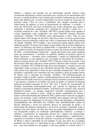 dinheiro a empresa está gerando em um determinado período. Retorno sobre
investimento dimensiona o esforço necessário para o alcance de um determinado nível
de lucro e é obtido dividindo o lucro líquido pelo inventário, lembrando que este último
inclui todo dinheiro que o sistema (organização) investe na compra de coisas que ele
pretende vender. Fluxo de caixa é considerado uma situação necessária para a
sobrevivência da empresa, ao invés de propriamente um indicador. A excursão - A
teoria das filas"Existe uma prova matemática que mostra claramente que, quando a
capacidade é diminuida exatamente até a demanda do mercado, o ganho cai e o
inventário aumenta até o teto." (Goldratt, 1997:99)"A grande jogada ocorre quando os
eventos dependentes estão combinados com outro fenômeno chamado flutuações
estatísticas." (Goldratt, 1997:100)Ron estava determinando o ritmo. Toda vez que
alguém andava mais devagar do que Ron, a fila ficava maior. Se um dos garotos desse
um passo com um centímetro a menos que o Ron, o comprimento da fila inteira poderia
ser afetado. (Goldratt, 1997:116)Mas, o que aconteceria quando alguém andava mais
rápido do que Ron? Os passos mais longos ou mais rápidos não deveriam compensar os
outros? As diferenças não fazem as médias?NÃO. A capacidade de ir mais rápido do
que a média era restrita. Ela dependia de todos os outros que estavam na frente.Extensão
da trilha - inventárioDespesa operacional - energia dos garotos para andar (qualquer
coisa que transformasse o inventário em ganho)À distância do primeiro garoto ao
último aumentava = inventário estava aumentando, o ganho era influenciado pelos
índices flutuantes e o que significava que, em relação ao crescimento do inventário, o
ganho do sistema inteiro caía". (Goldratt, 1997:117)O que se deduz da excursão "é que
não devemos olhar para cada área e tentar ajustá-la. Devemos tentar otimizar o sistema
inteiro." (Goldratt, 1997:158)Há dois tipos de recursos:Gargalos - é aquele recurso cuja
capacidade é igual ou menor do que a demanda colocada nele. Não gargalos - qualquer
outro recurso cuja capacidade é maior do que a demanda colocada nele. "Não se deve
equilibrar a capacidade com a demanda, mas sim, equilibrar o fluxo do produto através
da fábrica com a demanda do mercado". (Goldratt, 1997:158)Sincronização da
produção ( logística tambor- pulmão- corda)O planejamento do fluxo de produção deve
ser desenvolvido tendo como foco as restrições físicas existentes no processo produtivo,
o que permite a redução do inventário sem perda do ganho ou aumento de despesas
operacionais.Goldratt apresenta no livro "The race" a técnica da sincronização da
produção denominada tambor-pulmão-corda, que consiste na imposição de uma
cadência a toda linha de produção.O tambor - principal recurso restritivo, dita o ritmo da
produção.O pulmão - os estoques temporários colocados estrategicamente para o
abastecimento ser contínuo.A corda - obriga os demais componentes do sistema a
manter o ritmo determinado pelo tambor.Na TOC a palavra-chave deixa de ser gargalo e
passa a ser restrição, a qual é definida pro Goldratt como qualquer coisa que limite o
sistema na busca do atingimento de sua meta. (Teoria das Restrições e programação
linear)MODELO DE DECISÃO DA TEORIA DAS RESTRIÇÕESO modelo de
decisão subjacente a Teoria das restrições apoia-se na otimização do ganho e na
minimização das despesas operacionais e do nível de inventário. Entretanto, todas as
empresas têm, pelo menos, um fator que limite seu ganho (throughput); do contrário,
seu desempenho poderia ser melhorado indefinidamente. Remover a restrição e
melhorar a performance da organização deveria ser o objetivo da administração.
Goldratt propõe cinco passos para auxiliar os administradores a identificarem e
superarem as restrições:A teoria das restrições é mostrada por Goldratt; "a capacidade
da fábrica é igual à capacidade de seus gargalos. O que quer dizer que os gargalos
produzam em uma hora, é o equivalente ao que a fábrica produz em uma hora. Por
isso... uma hora perdida em um gargalo é uma hora perdida no sistema inteiro."1 -
 