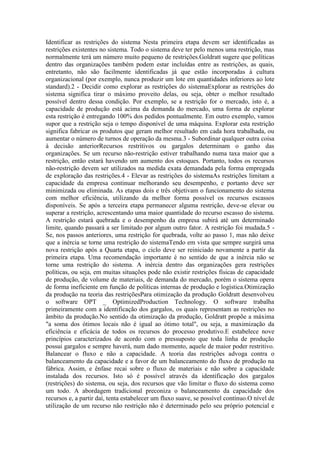 Identificar as restrições do sistema Nesta primeira etapa devem ser identificadas as
restrições existentes no sistema. Todo o sistema deve ter pelo menos uma restrição, mas
normalmente terá um número muito pequeno de restrições.Goldratt sugere que políticas
dentro das organizações também podem estar incluídas entre as restrições, as quais,
entretanto, não são facilmente identificadas já que estão incorporadas à cultura
organizacional (por exemplo, nunca produzir um lote em quantidades inferiores ao lote
standard).2 - Decidir como explorar as restrições do sistemaExplorar as restrições do
sistema significa tirar o máximo proveito delas, ou seja, obter o melhor resultado
possível dentro dessa condição. Por exemplo, se a restrição for o mercado, isto é, a
capacidade de produção está acima da demanda do mercado, uma forma de explorar
esta restrição é entregando 100% dos pedidos pontualmente. Em outro exemplo, vamos
supor que a restrição seja o tempo disponível de uma máquina. Explorar esta restrição
significa fabricar os produtos que geram melhor resultado em cada hora trabalhada, ou
aumentar o número de turnos de operação da mesma.3 - Subordinar qualquer outra coisa
à decisão anteriorRecursos restritivos ou gargalos determinam o ganho das
organizações. Se um recurso não-restrição estiver trabalhando numa taxa maior que a
restrição, então estará havendo um aumento dos estoques. Portanto, todos os recursos
não-restrição devem ser utilizados na medida exata demandada pela forma empregada
de exploração das restrições.4 - Elevar as restrições do sistemaAs restrições limitam a
capacidade da empresa continuar melhorando seu desempenho, e portanto deve ser
minimizada ou eliminada. As etapas dois e três objetivam o funcionamento do sistema
com melhor eficiência, utilizando da melhor forma possível os recursos escassos
disponíveis. Se após a terceira etapa permanecer alguma restrição, deve-se elevar ou
superar a restrição, acrescentando uma maior quantidade do recurso escasso do sistema.
A restrição estará quebrada e o desempenho da empresa subirá até um determinado
limite, quando passará a ser limitado por algum outro fator. A restrição foi mudada.5 -
Se, nos passos anteriores, uma restrição for quebrada, volte ao passo 1, mas não deixe
que a inércia se torne uma restrição do sistemaTendo em vista que sempre surgirá uma
nova restrição após a Quarta etapa, o ciclo deve ser reiniciado novamente a partir da
primeira etapa. Uma recomendação importante é no sentido de que a inércia não se
torne uma restrição do sistema. A inércia dentro das organizações gera restrições
políticas, ou seja, em muitas situações pode não existir restrições físicas de capacidade
de produção, de volume de materiais, de demanda do mercado, porém o sistema opera
de forma ineficiente em função de políticas internas de produção e logística.Otimização
da produção na teoria das restriçõesPara otimização da produção Goldratt desenvolveu
o software OPT _ OptimizedProduction Technology. O software trabalha
primeiramente com a identificação dos gargalos, os quais representam as restrições no
âmbito da produção.No sentido da otimização da produção, Goldratt propõe a máxima
"a soma dos ótimos locais não é igual ao ótimo total", ou seja, a maximização da
eficiência e eficácia de todos os recursos do processo produtivo.E estabelece nove
princípios caracterizados de acordo com o pressuposto que toda linha de produção
possui gargalos e sempre haverá, num dado momento, aquele de maior poder restritivo.
Balancear o fluxo e não a capacidade. A teoria das restrições advoga contra o
balanceamento da capacidade e a favor de um balanceamento do fluxo de produção na
fábrica. Assim, e ênfase recai sobre o fluxo de materiais e não sobre a capacidade
instalada dos recursos. Isto só é possível através da identificação dos gargalos
(restrições) do sistema, ou seja, dos recursos que vão limitar o fluxo do sistema como
um todo. A abordagem tradicional preconiza o balanceamento da capacidade dos
recursos e, a partir daí, tenta estabelecer um fluxo suave, se possível contínuo.O nível de
utilização de um recurso não restrição não é determinado pelo seu próprio potencial e
 