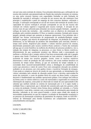sim por uma outra restrição do sistema. Esse princípio determina que a utilização de um
recurso não-restrição seja parametrizada em função das restrições existentes no sistema,
ou seja, pelos recursos internos com capacidades limitadas ou pela limitação de
demanda do mercado.A utilização e ativação de um recurso não são sinônimos Esse
princípio é estabelecido a partir do emprego de dois conceitos distintos: utilização e
ativação. A utilização corresponde ao uso de um recurso não-restrição de acordo com a
capacidade do recurso restrição.A ativação corresponde ao uso de um recurso não
restrição em volume superior à requerida pelo recurso restrição. A ativação de um
recurso mais do que suficiente para alimentar um recurso gargalo limitante , segundo o
enfoque da teoria das restrições , não contribui com os objetivos da otimização da
produção, pelo contrário prejudica. O fluxo se mantém constante, limitado pelo recurso
gargalo, gerando estoque que aumenta as despesas operacionais. Esse princípio não é
aplicado nas formas convencionais de programação de produção.Qualquer tempo
perdido no gargalo, seja através da preparação de máquinas, da produção de unidades
defeituosas, ou da fabricação de produtos não demandados pelo mercado, diminui o
tempo total restrito, disponível para atender o volume máximo possível do sistema,
determinado justamente pelo recurso restritivo.Neste contexto a Teoria das restrições
advoga que só existe benefício na melhoria da eficiência do processo produtivo, isto é,
redução dos tempos de máquinas ou processos, se estes forem os fatores restritivos,
diferentemente do que usualmente acontece nas fábricas onde a preocupação em
melhorar a eficiência não é sempre seletiva.Uma hora economizada onde não é gargalo
é apenas uma ilusão. Conforme já mencionado no item anterior, é importante toda a
economia de tempo nos recursos gargalos. Assim, como os recursos restritivos
determinam o ritmo de produção dos não restritivos, não existe nenhum benefício na
economia de tempo nestes últimos, já que tal economia de tempo redunda na a
ociosidade deste recursoConclusãoGoldratt critica a abordagem da contabilidade de
custos que preconiza o rateio de custos fixos com conseqüente alocação aos produtos
acabados ou em processo, por criar ganhos irreais e incentivar formação de estoques.
Como pode-se comprovar através do estudo do caso apresentado, as interpretações dos
valores calculados pelo método de absorção podem levar a decisões equivocadas.Na
teoria das restrições, o custo do produto deixa de existir em dessa forma, o processo
decisório é fundamentado nas medidas operacionais globais. Esse enfoque tem reflexos
na forma como os valores relativos a custo são mensurados e organizados no sistema de
informações da empresa, como pode ser observado no estudo do caso apresentado.Cabe
salientar que nenhum método ou sistema de mensuração por si só é capaz mudar a
realidade física e operacional, que é alterada tão somente pela ação dos gestores sobre
os meios de produção. Existem várias formas dessa realidade ser retratada, e a Teoria
das restrições é uma delas, coerente com a necessidade de informações para tomada de
decisões, sobretudo as de curto prazo.Contudo, a teoria supra citada não atende às
necessidades empresariais no que diz respeito à avaliação de desempenho econômico e
ao processo de mensuração econômica do patrimônio da empresa, tendo no GECON -
sistema de Informação para Gestão Econômica um complemento importante e
conceitualmente convergente.

CEETEPS

FATEC CARAPICUÍBA

Resumo: A Meta
 
