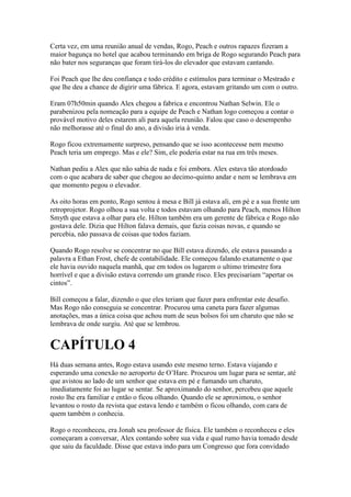 Certa vez, em uma reunião anual de vendas, Rogo, Peach e outros rapazes fizeram a
maior bagunça no hotel que acabou terminando em briga de Rogo segurando Peach para
não bater nos seguranças que foram tirá-los do elevador que estavam cantando.

Foi Peach que lhe deu confiança e todo crédito e estímulos para terminar o Mestrado e
que lhe deu a chance de digirir uma fábrica. E agora, estavam gritando um com o outro.

Eram 07h50min quando Alex chegou a fabrica e encontrou Nathan Selwin. Ele o
parabenizou pela nomeação para a equipe de Peach e Nathan logo começou a contar o
provável motivo deles estarem ali para aquela reunião. Falou que caso o desempenho
não melhorasse até o final do ano, a divisão iria à venda.

Rogo ficou extremamente surpreso, pensando que se isso acontecesse nem mesmo
Peach teria um emprego. Mas e ele? Sim, ele poderia estar na rua em três meses.

Nathan pediu a Alex que não sabia de nada e foi embora. Alex estava tão atordoado
com o que acabara de saber que chegou ao decimo-quinto andar e nem se lembrava em
que momento pegou o elevador.

As oito horas em ponto, Rogo sentou à mesa e Bill já estava ali, em pé e a sua frente um
retroprojetor. Rogo olhou a sua volta e todos estavam olhando para Peach, menos Hilton
Smyth que estava a olhar para ele. Hilton também era um gerente de fábrica e Rogo não
gostava dele. Dizia que Hilton falava demais, que fazia coisas novas, e quando se
percebia, não passava de coisas que todos faziam.

Quando Rogo resolve se concentrar no que Bill estava dizendo, ele estava passando a
palavra a Ethan Frost, chefe de contabilidade. Ele começou falando exatamente o que
ele havia ouvido naquela manhã, que em todos os lugarem o ultimo trimestre fora
horrível e que a divisão estava correndo um grande risco. Eles precisariam “apertar os
cintos”.

Bill começou a falar, dizendo o que eles teriam que fazer para enfrentar este desafio.
Mas Rogo não conseguia se concentrar. Procurou uma caneta para fazer algumas
anotações, mas a única coisa que achou num de seus bolsos foi um charuto que não se
lembrava de onde surgiu. Até que se lembrou.


CAPÍTULO 4
Há duas semana antes, Rogo estava usando este mesmo terno. Estava viajando e
esperando uma conexão no aeroporto de O’Hare. Procurou um lugar para se sentar, até
que avistou ao lado de um senhor que estava em pé e fumando um charuto,
imediatamente foi ao lugar se sentar. Se aproximando do senhor, percebeu que aquele
rosto lhe era familiar e então o ficou olhando. Quando ele se aproximou, o senhor
levantou o rosto da revista que estava lendo e também o ficou olhando, com cara de
quem também o conhecia.

Rogo o reconheceu, era Jonah seu professor de física. Ele também o reconheceu e eles
começaram a conversar, Alex contando sobre sua vida e qual rumo havia tomado desde
que saiu da faculdade. Disse que estava indo para um Congresso que fora convidado
 