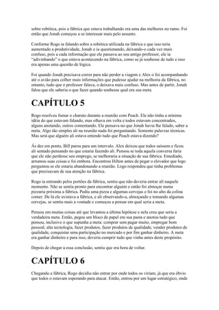 sobre robótica, pois a fábrica que estava trabalhando era uma das melhores no ramo. Foi
então que Jonah começou a se interessar mais pelo assunto.

Conforme Rogo ia falando sobre a robótica utilizada na fábrica e que isso teria
aumentado a produtividade, Jonah o ia questionando, deixando-o cada vez mais
confuso, pois a cada informação que ele passava ao seu antigo professor, ele ia
“adivinhando” o que estava acontecendo na fábrica, como se já soubesse de tudo e isso
era apenas uma questão de lógica.

Foi quando Jonah precisava correr para não perder a viagem e Alex o foi acompanhando
até o avião para colher mais informações que pudesse ajudar na melhoria da fábrica, no
entanto, tudo que o professor falava, o deixava mais confuso. Mas antes de partir, Jonah
falou que ele saberia o que fazer quando soubesse qual era sua meta.


CAPÍTULO 5
Rogo resolveu fumar o charuto durante a reunião com Peach. Ele não tinha a mínima
idéia do que estavam falando, mas olhava em volta e todos estavam concentrados,
alguns anotando, outros comentando. Ele pensava no que Jonah havia lhe falado, saber a
meta. Algo tão simples ali na reunião nada foi perguntando. Somente palavras técnicas.
Mas será que alguém ali estava entendo tudo que Peach estava dizendo?

Ás dez em ponto, Bill parou para um intervalo. Alex deixou que todos saíssem e ficou
ali sentado pensando no que estaria fazendo ali. Pensou se toda aquela conversa faria
que ele não perdesse seu emprego, se melhoraria a situação de sua fábrica. Entediado,
arrumou suas coisas e foi embora. Encontrou Hilton antes de pegar o elevador que logo
perguntou se ele estaria abandonando a reunião. Logo respondeu que tinha problemas
que precisavam de sua atenção na fábrica.

Rogo ia entrando pelos portões da fábrica, sentiu que não deveria entrar ali naquele
momento. Não se sentia pronto para encontrar alguém e então foi almoçar numa
pizzaria próxima a fábrica. Pediu uma pizza e algumas cervejas e foi no alto da colina
comer. De lá ele avistava a fábrica, e ali observando-a, almoçando e tomando algumas
cervejas, se sentiu mais a vontade e começou a pensar em qual seria a meta.

Pensou em muitas coisas até que levantou a última hipótese e nela creu que seria a
verdadeira meta. Então, pegou um bloco de papel em sua pasta e anotou tudo que
pensou, inclusive o que supunha a meta: comprar sem pagar muito, empregar bom
pessoal, alta tecnologia, fazer produtos, fazer produtos de qualidade, vender produtos de
qualidade, conquistar uma participação no mercado e por fim ganhar dinheiro. A meta
era ganhar dinheiro e para isso, deveria cumprir tudo que vinha antes deste propósito.

Depois de chegar a essa conclusão, sentiu que era hora de voltar.


CAPÍTULO 6
Chegando a fábrica, Rogo decidiu não entrar por onde todos os viriam, já que era óbvio
que todos o estavam esperando para atacar. Então, entrou por um lugar estratégico, onde
 
