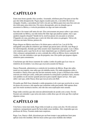 CAPÍTULO 9
Eram onze horas quando Alex acordou. Assustado, telefonou para Fran para avisar-lhe
que não tinha desaparecido. Pegou alguns recados para ele, e um deles lhe deixou
intrigado. Granby, o presidente da UniCo iria até sua fábrica para tirar uma foto com um
dos robôs para uma entrevista. Ele estava desesperado, pois na situação que se
encontrava a fábrica, a visita do presidente era algo um tanto arriscado.

Sua mãe o fez tomar café antes de sair. Eles conversaram um pouco sobre o que estava
acontecendo na fábrica, sua mãe tentou lhe falar algo que pudesse ajudar, mas o que
ajudaria naquela situação? Saindo de lá, resolveu passar em casa para se arrumar.
Chegando em casa, percebeu que o carro de Julie não estava na garagem. Talvez ela
estivesse um tanto furiosa, pensou ele.

Rogo chegou na fábrica uma hora e foi direto para a sala de Lou. Lou já foi lhe
entregando uma pilha de relatórios que tinham que passar para a divisão, mas Rogo já
foi interrompendo, dizendo que tinha assunto mais importante que aquele. Lou o olhou
com surpresa, pois o que havia de ser mais importante que os relatórios para Peach?
Alex começou a perguntando se com a entrada dos robôs na fábrica, houve aumento de
vendas. Lou não entendeu o por que da pergunta, mas Alex pediu que pegasse alguns
relatórios para constatarem.

Concluíram que não houve aumento de vendas e então ele pediu que Lou visse os
relatórios de inventário. Lou disse que aí já seria assunto de Stacey.

Stacey Potazenik, administrava o controle de inventário da fábrica. Rogo não sabia
muito ao seu respeito, mas sabia que ela trabalha muito. Ele então perguntou sobre o
inventário e Stacey disse que eles haviam aumento muito, já que a eficiência dos robôs
estavam em trinta por cento, então para aumenta-la começaram a produzir mais, mesmo
sem pedidos ou até mesmo quando precisava para expedir algum serviço. Alex quis
saber o por que, então Stacey disse que isso já seria com Bob.

Ele pediu que Bob fosse chamado e então perguntou à ele o por que ocorria de as vezes
ter peças em excesso e não aquelas que realmente estão precisando. Bob apenas disse
que isso muito acontecia mesmo, mas não deu uma explicação mais sensata.

Rogo então concluiu que não estavam administrando de acordo com a meta. Os três
ficaram sem entender o que seria esta meta e então disse que ele teria que lhes explicar
algumas coisas.


CAPÍTULO 10
Uma hora e meia mais tarde, Rogo tinha revisado as coisas com eles. Os três estavam
surpresos e perguntaram quem lhe havia dado essas medidas. Alex respondeu que seu
professor de física. Ficaram ainda mais surpresos.

Rogo, Lou, Stacey e Bob, discutiram por um bom tempo o que poderiam fazer para
aplicar essas três medidas. Bob de ínicio achou que essas medidas não tinham
 