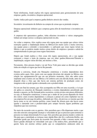 Neste telefonema, Jonah explica três regras operacionais para gerenciamento de uma
empresa: ganho, inventário e despesa operacional.

Ganho: índice pelo qual a empresa ganha dinheiro através das vendas.

Inventário: investimento de dinheiro na compra de coisas que se pretende comprar.

Despesa operacional: dinheiro que a empresa gasta afim de transformar o inventário em
ganho.

A empresa não apresentava ganhos, tinha altíssimo inventário e vários empregados
tinham um tempo ocioso e a despesa operacional era alta.

Ao voltar a empresa, Alex explica essas três regras para sua equipe que coloca várias
restrições quanto a implantação destas na fábrica.Com muito custo e muita conversa,
sua equipe passa a entender a necessidade e a aplicação que essas regras teriam na
fábrica e que se poderia mudar muitos coisas dentro da empresa e passam a adotá-las
comprometendo-se para que essas regras funcionem.

Depois que Jonah explica a Alex essas três regras operacionais, ele e sua equipe
começam a traçar a meta da empresa, que era obter ganhos.Maiscomo?Durante a
implantação, surgem várias dúvidas, até mesmo a Alex.

Novamente, Alex procura Jonah e vai até Nova York para sanar as dúvidas que ainda
tinha em relação as regras que havia lhe passado.

Durante a conversa, Jonah cita flutuações estatísticas e eventos dependentes dois
eventos pelos quais Alex, junto com sua equipe deveriam dar atenção na fábrica com
relação aos equipamentos.Só que em um primeiro momento, Alex não sabia como
implantar estes eventos em sua fábrica e foi embora com esta dúvida.Jonah, antes de se
despedir disse a Alex que não havia um sistema perfeito de produção como ele
imaginava:não se pode igualar a demanda com a produtividade.

Foi em um final de semana, que Alex acompanha seu filho em uma excursão, e é aí que
ele aplica os conceitos de flutuação estatística e eventos dependentes percebendo que
durante o passeio, na fila formada pelos escoteiros, existia jovens com passos diferentes,
ou seja, as flutuações estatísticas; e notou que o andar de um jovem dependia do ritmo
dos outros: eram eventos dependentes e começou a pensar em como implantar isso na
sua empresa.Em um jogo de palitos, elaborado por Alex, ele provou a si mesmo que não
havia como se ter um sistema perfeito, como Jonah lhe dissera pois não havia como
igualar a demanda com a produtividade pois sempre haveria algum problema que
impedisse que isso ocorresse.

No meio da excursão com os garotos, Alex percebera que a fila dispersara muito e que
eles não estavam conseguindo alcançar a velocidade de que se precisava para terminar o
percurso no tempo determinado.Foi ai que Alex percebeu que precisa mudar a ordem da
fila para que a caminhada se tornasse mais rápida.Mais não foi o suficiente.Herbie, um
garotinho gordo que fazia parte da excursão fora passado a líder e mesmo assim, não
houve grande alteração na velocidade com que a fila andava.Alex, percebendo que o
garoto fazia um enorme esforço pediu que os companheiros andassem atrás do
 
