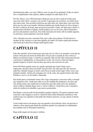absolutamente nada a ver com a fábrica, uma vez que ali era produção. Então os outros
três se empenharam a lhe explicar, dando exemplos de cada objeto de lá.

Por fim, Stacey, Lou e Bob disseram a Rogo por que ele não ia atrás de Jonah, para
conversar mais sobre o assunto e ele aceitou. Ligou para seu escritório, no entato ele já
não estava mais. Sua secretária informou que antes dele sair, ligou duas vezes mas Fran
disse que ele estava em reunião. Informou também que Jonah estaria em Nova Iorque e
lhe deu o endereço do hotel, para um possível encontro. Então, ele ligou para o hotel e a
recepcionista transferiu a ligação, Jonah atendeu com voz de sono, estava dormindo e
por isso não puderam conversar. Eles então marcaram de tomar café na manhã seguinte,
ás sete horas, assim poderiam conversar melhor.

Alex volta para sua sala e encontra Fran, que o olha com surpresa. Ela lhe passa os
recados do dia, inclusive os das duas ligações de Jonah. Ele então a pede para arrumar
uma forma de ir para Nova Iorque ainda aquela noite.


CAPÍTULO 11
Julie não entendia. Estava furiosa por que mais um vez Alex ia se ausentar e esse tipo de
notícia vinha para ela muito de última hora. Ela já estava cansada de Alex colocar a
fábrica em primeiro lugar e a família em segundo. Mas ele não tinha tempo para discutir
e precisava ir rapidamente, se não perderia o avião. Ele avisou a Julie que ligaria
quando chegasse no hotel, mas ela disse que talvez não estivesse em casa.

Eram 07h10min quando estava no saguão esperando por Jonah. Rogo estava
impaciente, não pelo atraso de Jonah, mas por Julie. Ele sabia que eles não estavam
nada bem. Quando chegou ao hotel, como havia avisado tentou lugar várias vezes, mas
ninguém atendeu. Tentou até conseguiu um voô de volta, mas aquele horário não tinha.
Pensativo, ouve a voz de Jonah o chamando.

Eles foram para o restaurante tomar café e logo começaram a conversar sobre a situação
que inquietava Alex. Jonah quis saber se as três medidas lhe ajudaram e ele disse que
sim, porém achava que ainda não era suficiente, pois não sabia como isso ajudaria a
salvar a fábrica. Quando Rogo citou o “salvar a fábrica”, Jonah ficou sem o entender e
então ele explicou em detalhes o que estava acontecendo.

Para Rogo a conversa não foi tão produtiva quanto esperava. Ele queria respostas mais
concretas e não enigmas a resolver. Jonah lhe falou sobre flutuações estatísticas e lhe
explicou que isso significava não poder dar números precisos, ou seja, apesar se basear
em idéias.

Como Jonah estava com pressa, pois sua agenda é incrivelmente cheia, ele precisou ir
embora e disse apenas para Rogo lhe telefonar quando tiver aplicado as combinações
das medidas com as flutuações estatísticas.

Rogo então pegou um táxi para ir embora.


CAPÍTULO 12
 