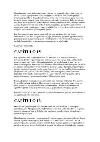 Quando se deu conta, todos os meninos estavam em volta dele observando o que ele
estava fazendo e perguntaram se era um jogo. Ele disse que sim, e cinco garotos
quiseram jogar: Dave, Andy, Ben, Chuck e Evan. Eles apostaram que quem perdesse,
teria que lavar a louça de noite. O jogo era simples, eles jogariam os dados e o número
que desse, era a quantidade de fósforos que eles movimentariam para a bandeja ao lado.
Assim, Rogo montou em uma folha de papel, um gráfico que por fim, demonstrou
exatamente o que estava acontecendo em sua fábrica: excesso de inventário, aumento de
despesas operacionais e por fim pouco ganho.

Por fim, quem teve que lavar a louça foi Evan, que não ficou nem um pouco
entusiasmado com isso. Por gostarem do jogo, os meninos quiseram jogar novamente
para saber quem faria a comida desta vez. Rogo estava feliz por estar caminhando por
um lado bem positivo, já que seus enigmas estavam se resolvendo.

Seguiram a caminhada.


CAPÍTULO 15
Por alguns instantes, Rogo observou a fila e viu que tudo estava acontecendo
novamente. Herbie, o garotinho mais lento de todos estava a sua frente, então se ele
quisesse andar mais rápido, não podia pois tinha que se alinhar de acordo com a
velocidade do garoto. Foi aí que veio a solução: ele colocou Herbie para guiar, de inicio
os meninos acharam ruim pois o mais lento guiando? Depois de algumas reclamações, e
um dos garotos perguntar à Herbie o que ele carregava em sua mochila, Rogo pediu que
ele parasse e foi verificar. Viu que o menino estava carregando coisas demais na
mochila e então dividiu as coisas entres os outros meninos. Incrívelmente, Herbie
começou a andar e eles conseguiram fazer 6 km em duas horas.

Enfim, chegaram ao acampamento, montaram suas barracas, jantaram e Alex ajudou
Evan e Dave a lavar as louças. Dave e o pai dormiram na mesma barraca e o garoto
disse que estava orgulhoso dele, pois ele fez com que chegassem mais rápido. O
agradeceu por ter aceito a responsabilidade, já que nenhum outro pai o quisera.

Instantes depois, só se ouvia o barulho dos meninos dormindo, grilos e pneus na estrada
de alguém que estava correndo.


CAPÍTULO 16
Dave e o pai chegaram por volta das 16h30min em casa. Estavam exaustos pela
caminhada, mas Alex pensou que poderia levar todos para jantar fora. Dave viu que na
garagem não estava o carro de Julie, mas o pai disse que ela poderia ter saído para
comprar alguma coisa.

Quando entrou no quarto, viu que a porta do guarda-roupas estava aberto, foi verificar e
viu que algumas das roupas de Julie não estava lá. Dave entrou no quarto com um
envelope que disse estar na mesa da cozinha. Rogo esperou que ele saísse para abrir. O
envelope dizia que depois deste final de semana, ela sabia que a situação não mudaria,
 