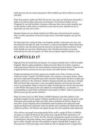 então precisava de um tempo para pensar. Dizia também que deixou Sharon na casa da
mãe dele.

Rogo ficou pasmo e pediu que Dave ficasse em casa, caso sua mãe ligasse para pedir o
número de onde ela ligava para que ele retornasse. Ele foi buscar Sharon na avó.
Chegando lá, sua mãe já atônita, começou a falar que Julie estava muito estranha, que
no dia anterior a tarde, deixou a menina lá e nem saiu do carro. Quando ela foi se
aproximar, ela saiu com o carro.

Quando chegou em casa, Rogo explicou aos filhos que a mãe precisou de ausentar,
talvez um dia, para pensar um pouco no que estava a deixando zangada, mas que ela
voltaria.

Ele ligou para Jane, amiga de Julie, mas ninguém atendeu. Ligou para seus pais, mas
eles pareciam não saber de nada. No entanto, os deixou preocupados. Rogo então ligou
para a policia, mas eles precisavam de uma prova de que um crime acontecera. Ficou
então deitado em sua cama, olhando para o teto. Passada meia-noite, ouviu uma
arrancada de um carro na esquina, foi olhar mas era apenas alguém fazendo a volta.


CAPÍTULO 17
Segunda-Feira de manhã fora um desastre. As crianças tentando fazer o café da manhã,
brigando. Sharon acabou perdendo o ônibus da escola. Rogo levou Dave na porta e
voltou para buscar Sharon. Ela estava deitado, dizendo que estava doente. O pai lhe deu
a opção de ficar na casa da avó ou ir pra escola e ela então decidiu ir estudar.

Chegou passada das nove horas, pegou seus recados com a Fran e foi para sua sala.
Tinha um recado “Urgente” de Hilton Smyth, Alex retornou e ele estava furioso. Disse
que estava esperando um pedido que estava atrasado, Rogo apenas lhe disse ia pedir que
alguém verificasse e lhe retornasse. Smyth o ameaçou dizendo que sabia que a situação
dele com Peach não estava boa, e caso esse pedido atrasasse, ele teria que conversar
com o vice-presidente. Rogo o colocou no lugar, dizendo que isso não era da conta dele
e então Hilton falou para ele dar uma olhada na correspondência, e se despediu. A
correspondência era de Peach, informando a promoção d e Hilton. Todos os gerentes de
fábrica teriam que lhe prestar relatórios.

Rogo se reuniu com Lou, Bob, Stacey e Ralph Nakamura, para lhes explicar o que
aprendera naquele fim de semana. Nenhum entendeu de cara o que ele quis dizer, então
Fred entrou procurando por Bob, para falar sobre o problema de Hilton e Rogo teve
uma idéia. Já que ninguém estava entendendo como na prática eles aplicariam tudo
aquilo que Rogo havia explicado, então ele decidiu usar o problema de Hilton para lhes
explicar na prática. Até fizeram uma aposta de que não seria expedido ainda aquele dia.

Alex colocou num papel uma programação básica onde a equipe de Peter ia trabalhar
nas peças e os robôs de Donavan. De acordo com a equipe de Peter terminaria as 16
horas e a dos robôs, as 17 horas. Por fim, eles não conseguiram expedir no horário, pois
o caminhoneiro não podia esperar, mas a equipe de Peter conseguiu terminar primeiro
que os robôs, fazendo com que Alex ganhasse a aposta. Quando Bob ia pagá-lo, ele
disse para dar a Peter para pagar uma rodada de café em agradecimento a equipe dele.
 